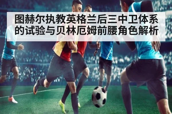 图赫尔执教英格兰后三中卫体系的试验与贝林厄姆前腰角色解析